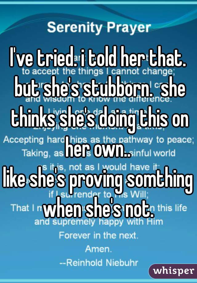 I've tried. i told her that. but she's stubborn.  she thinks she's doing this on her own.. 
like she's proving somthing when she's not. 