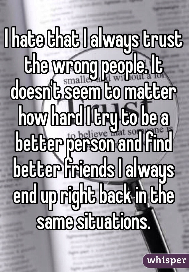 I hate that I always trust the wrong people. It doesn't seem to matter how hard I try to be a better person and find better friends I always end up right back in the same situations. 
