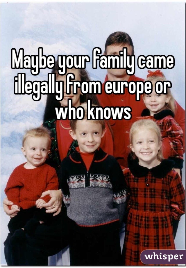 Maybe your family came illegally from europe or who knows 