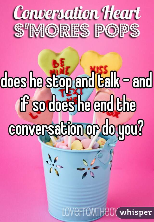 does he stop and talk - and if so does he end the conversation or do you? 