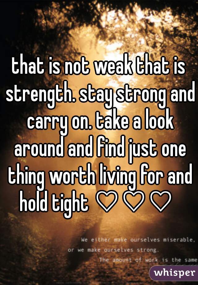 that is not weak that is strength. stay strong and carry on. take a look around and find just one thing worth living for and hold tight ♡♡♡  