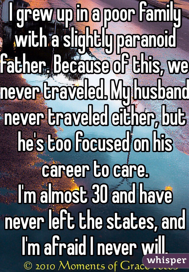 I grew up in a poor family with a slightly paranoid father. Because of this, we never traveled. My husband never traveled either, but he's too focused on his career to care. 
I'm almost 30 and have never left the states, and I'm afraid I never will. 