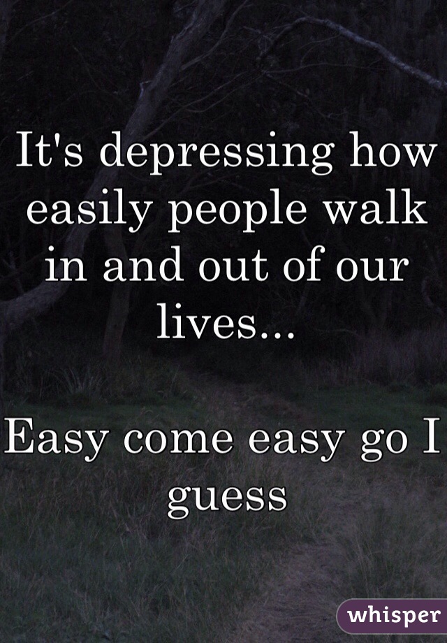 It's depressing how easily people walk in and out of our lives... 

Easy come easy go I guess