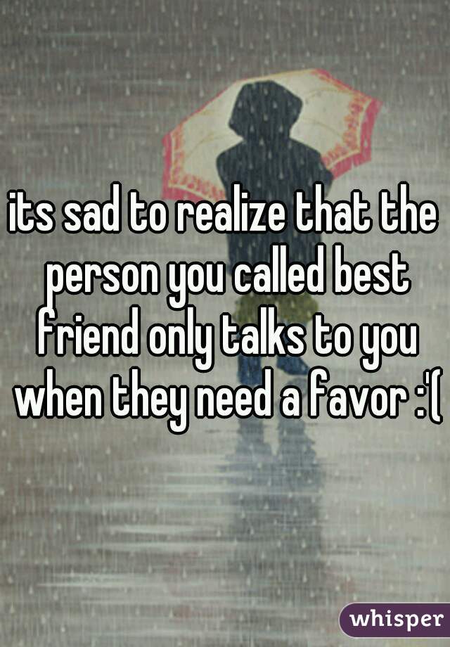 its sad to realize that the person you called best friend only talks to you when they need a favor :'(