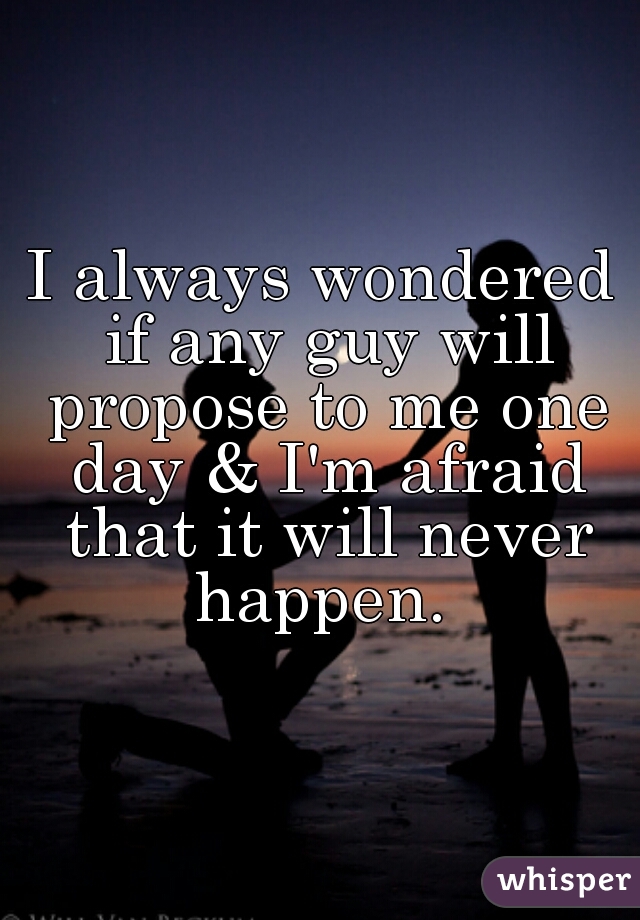 I always wondered if any guy will propose to me one day & I'm afraid that it will never happen. 