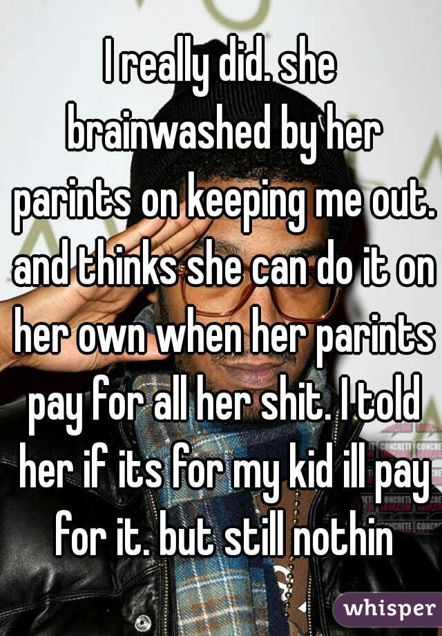 I really did. she brainwashed by her parints on keeping me out. and thinks she can do it on her own when her parints pay for all her shit. I told her if its for my kid ill pay for it. but still nothin