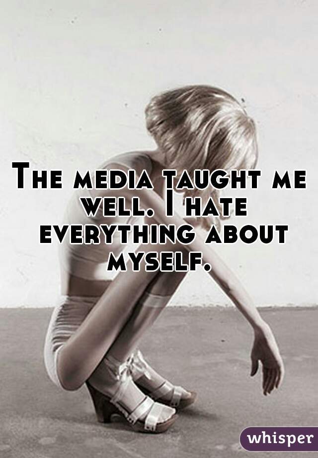 The media taught me well. I hate everything about myself. 