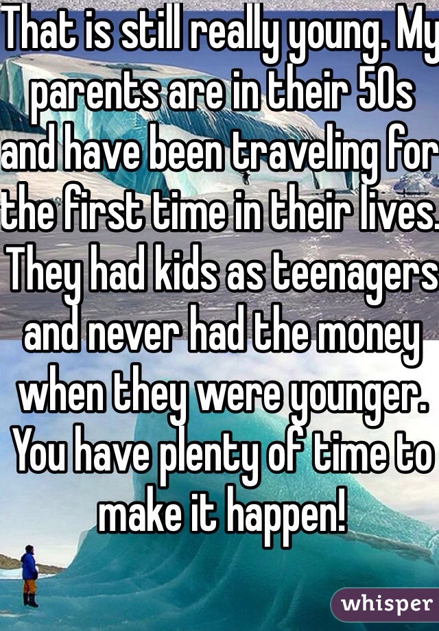 That is still really young. My parents are in their 50s and have been traveling for the first time in their lives. They had kids as teenagers and never had the money when they were younger. You have plenty of time to make it happen!