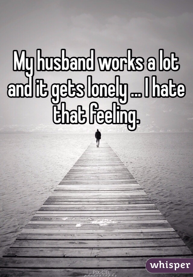 My husband works a lot and it gets lonely ... I hate that feeling. 
