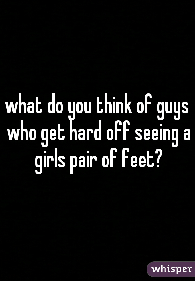 what do you think of guys who get hard off seeing a girls pair of feet?