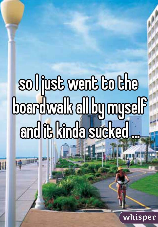 so I just went to the boardwalk all by myself and it kinda sucked ...