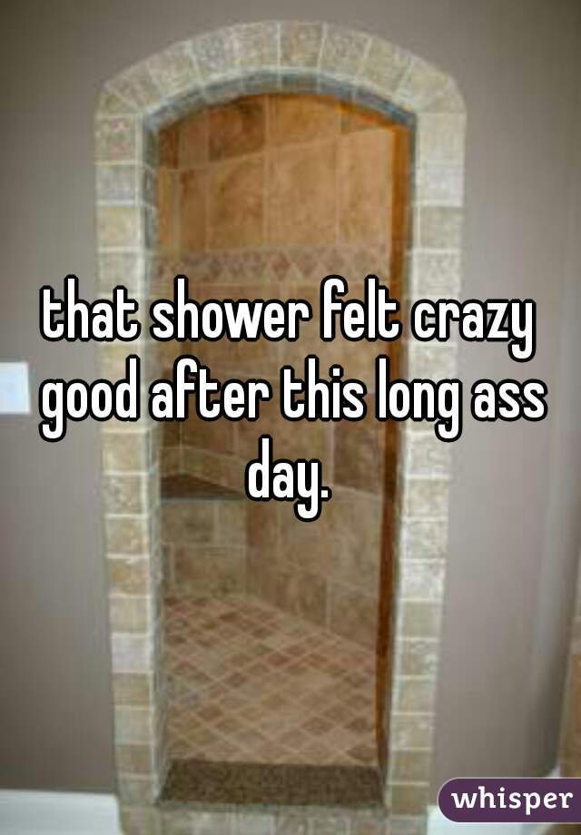 that shower felt crazy good after this long ass day. 