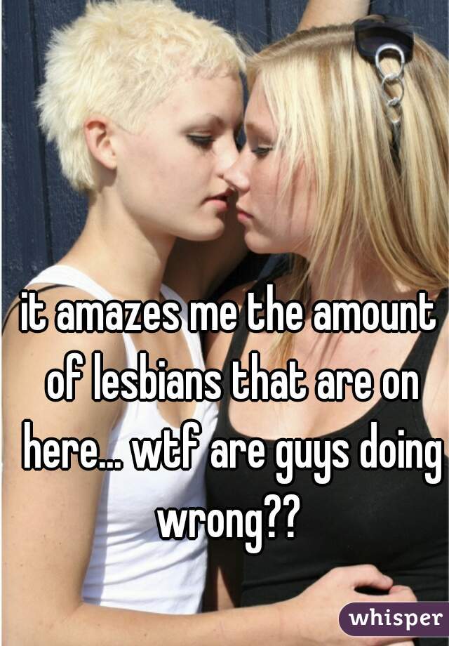 it amazes me the amount of lesbians that are on here... wtf are guys doing wrong?? 