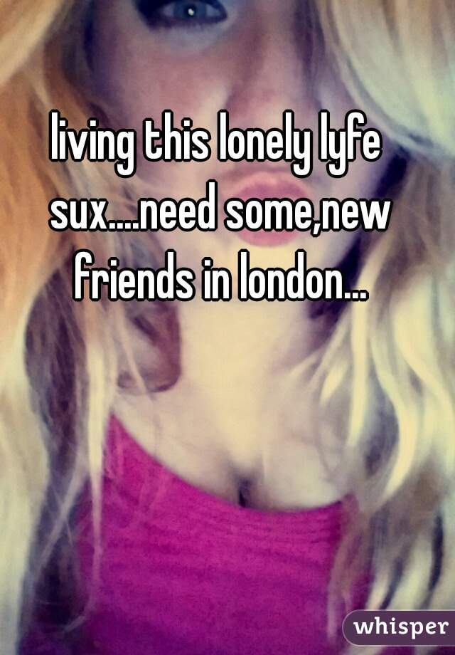 living this lonely lyfe sux....need some,new friends in london...