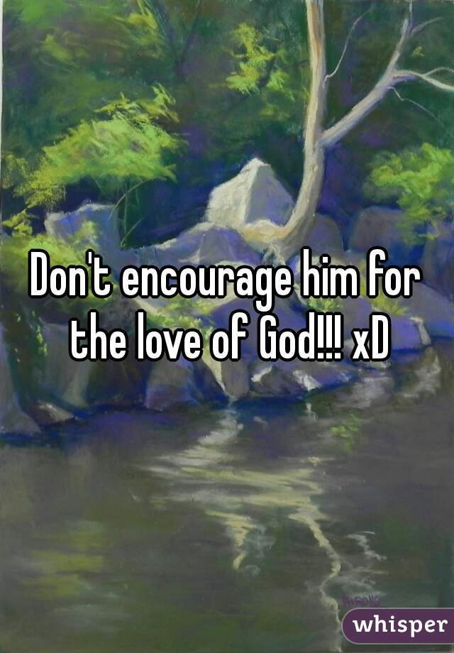 Don't encourage him for the love of God!!! xD