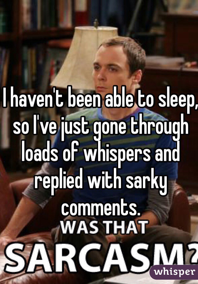 I haven't been able to sleep, so I've just gone through loads of whispers and replied with sarky comments. 