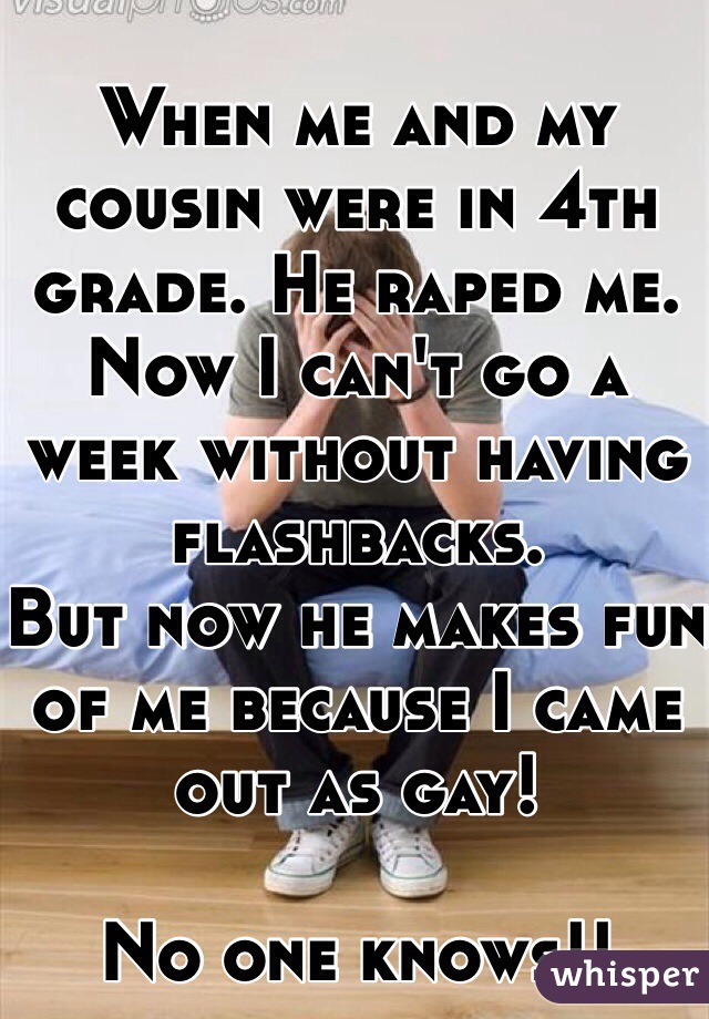 When me and my cousin were in 4th grade. He raped me. Now I can't go a week without having flashbacks.
But now he makes fun of me because I came out as gay! 

No one knows!!