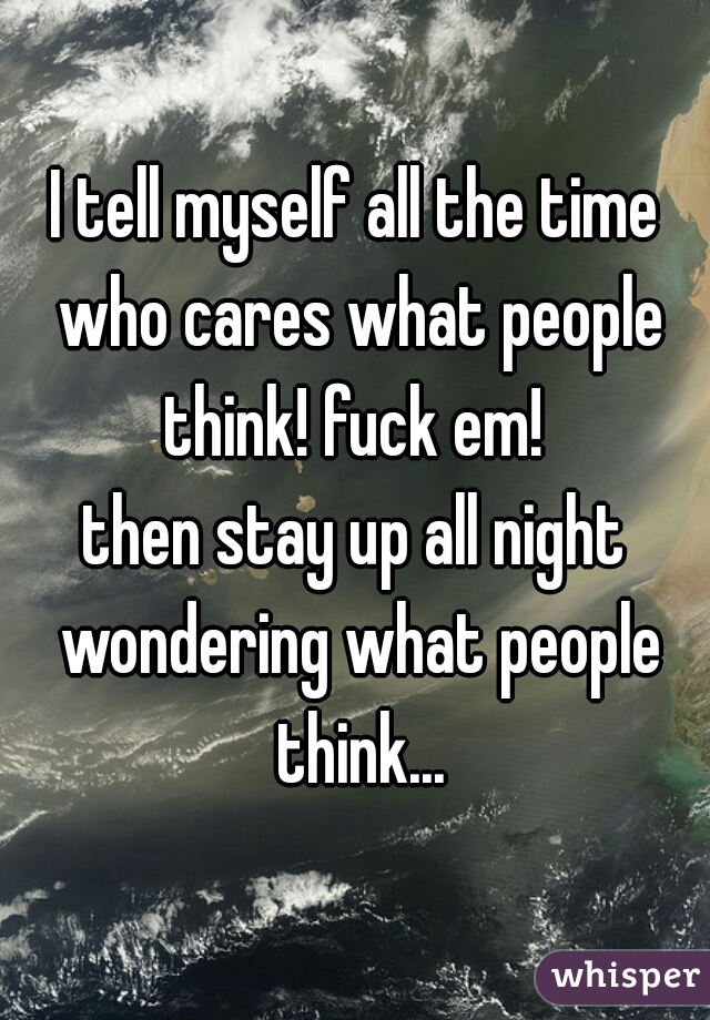 I tell myself all the time who cares what people think! fuck em! 

then stay up all night wondering what people think...
