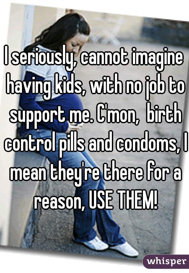 I seriously, cannot imagine having kids, with no job to support me. C'mon,  birth control pills and condoms, I mean they're there for a reason, USE THEM!