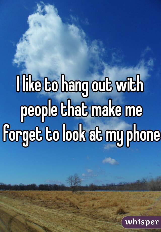 I like to hang out with people that make me forget to look at my phone