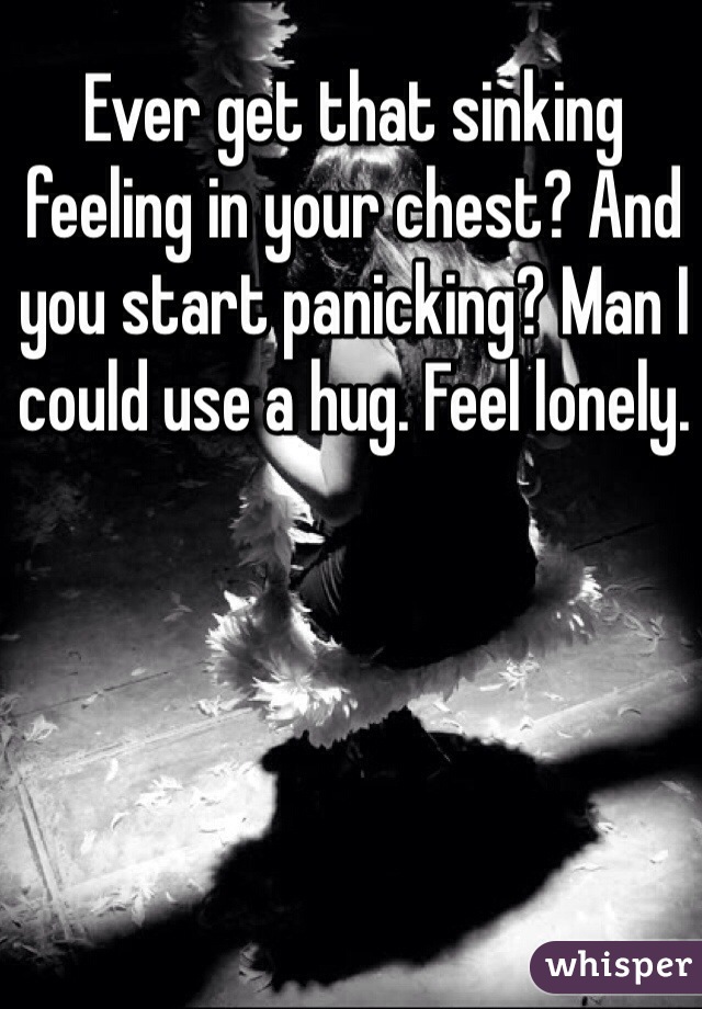 Ever get that sinking feeling in your chest? And you start panicking? Man I could use a hug. Feel lonely. 