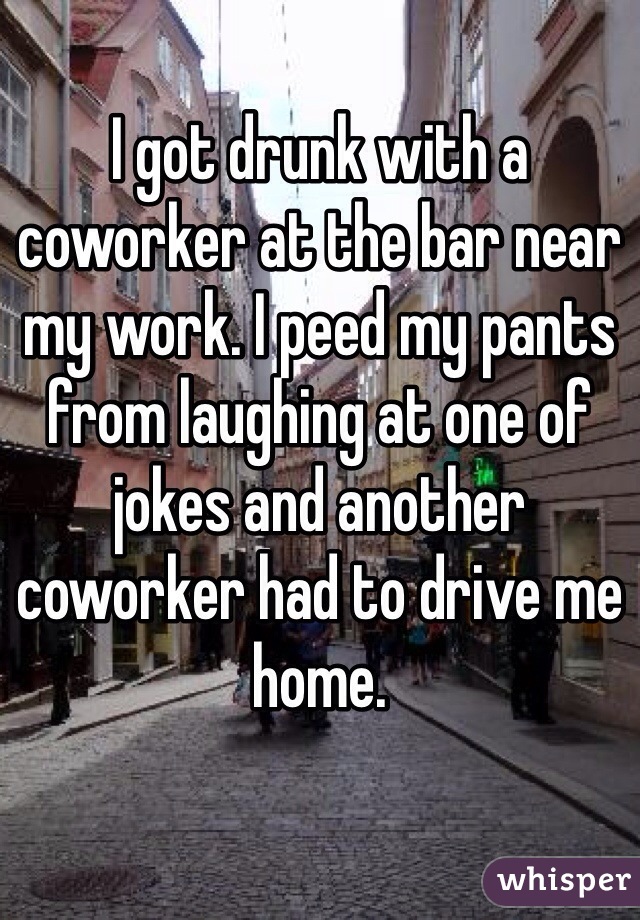 I got drunk with a coworker at the bar near my work. I peed my pants from laughing at one of jokes and another coworker had to drive me home. 
