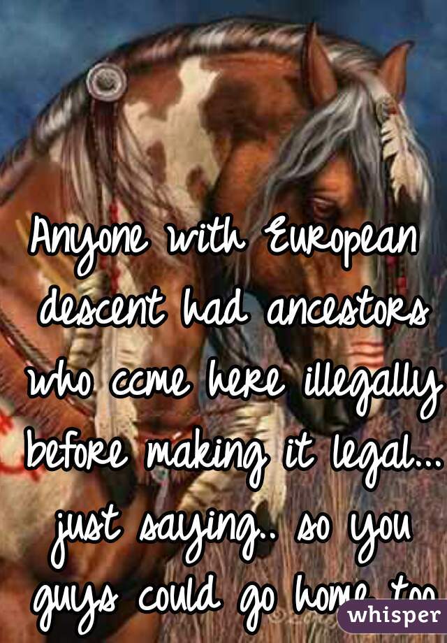 Anyone with European descent had ancestors who ccme here illegally before making it legal... just saying.. so you guys could go home too