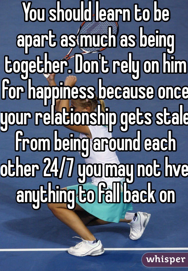 You should learn to be apart as much as being together. Don't rely on him for happiness because once your relationship gets stale from being around each other 24/7 you may not hve anything to fall back on