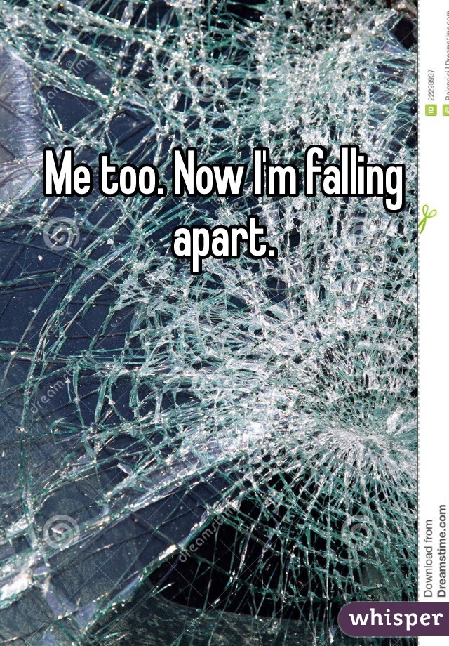 Me too. Now I'm falling apart.