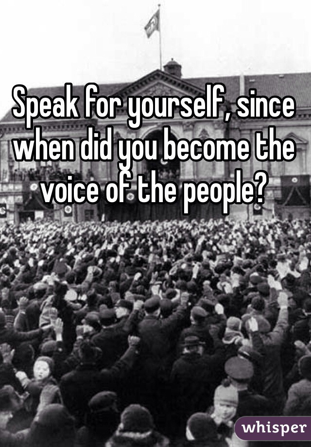 Speak for yourself, since when did you become the voice of the people?