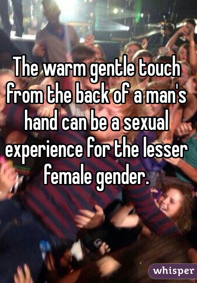 The warm gentle touch from the back of a man's hand can be a sexual experience for the lesser female gender.