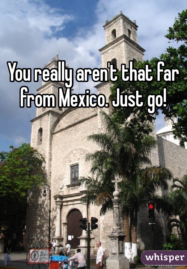 You really aren't that far from Mexico. Just go!