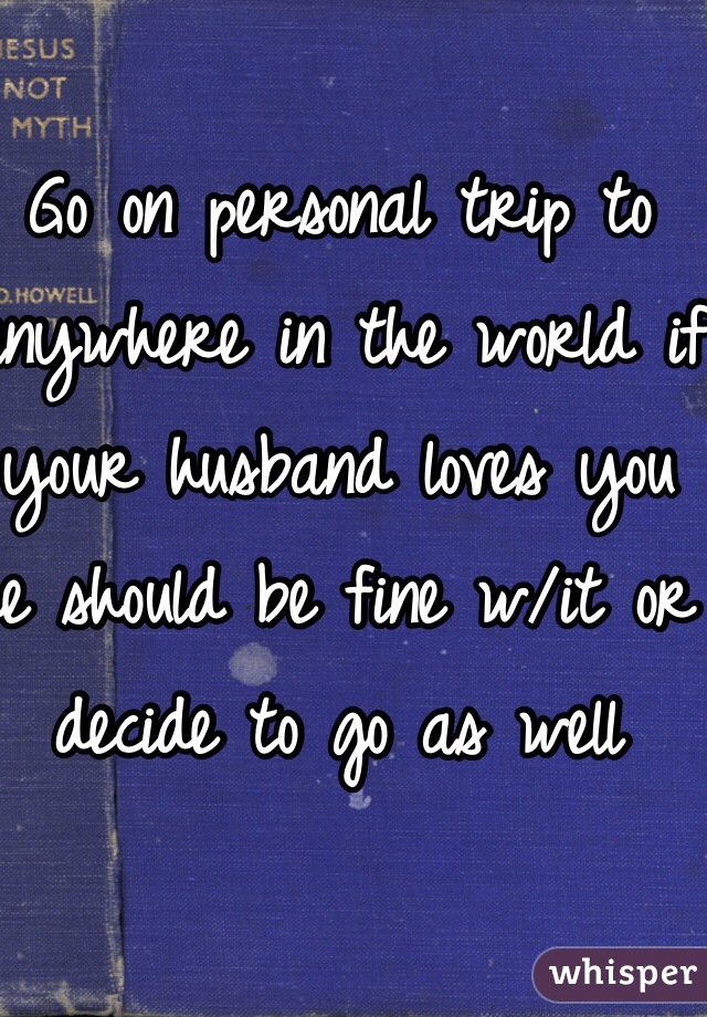 Go on personal trip to anywhere in the world if your husband loves you he should be fine w/it or decide to go as well