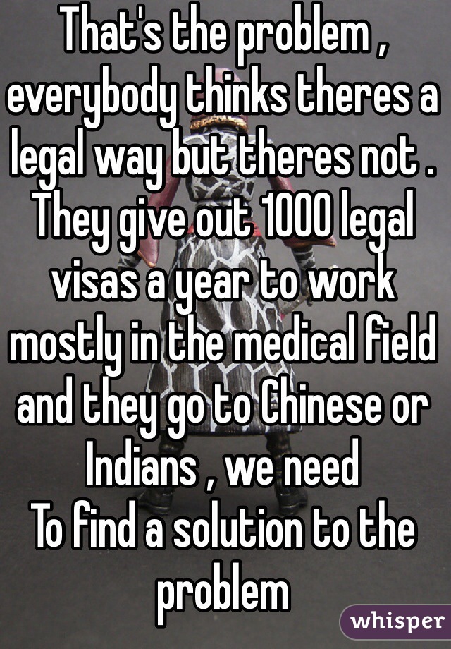 That's the problem , everybody thinks theres a legal way but theres not . They give out 1000 legal visas a year to work mostly in the medical field and they go to Chinese or Indians , we need
To find a solution to the problem