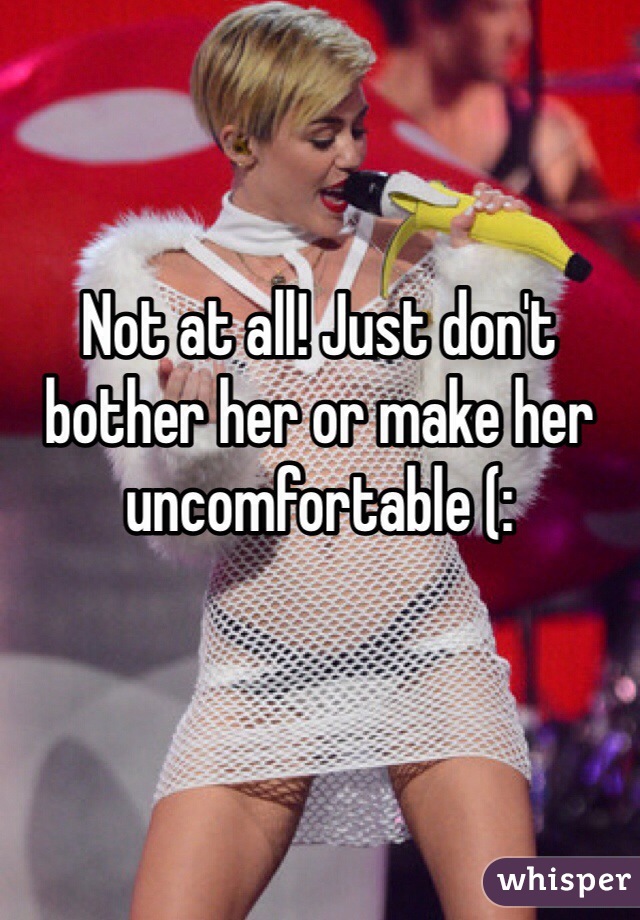 Not at all! Just don't bother her or make her uncomfortable (: 