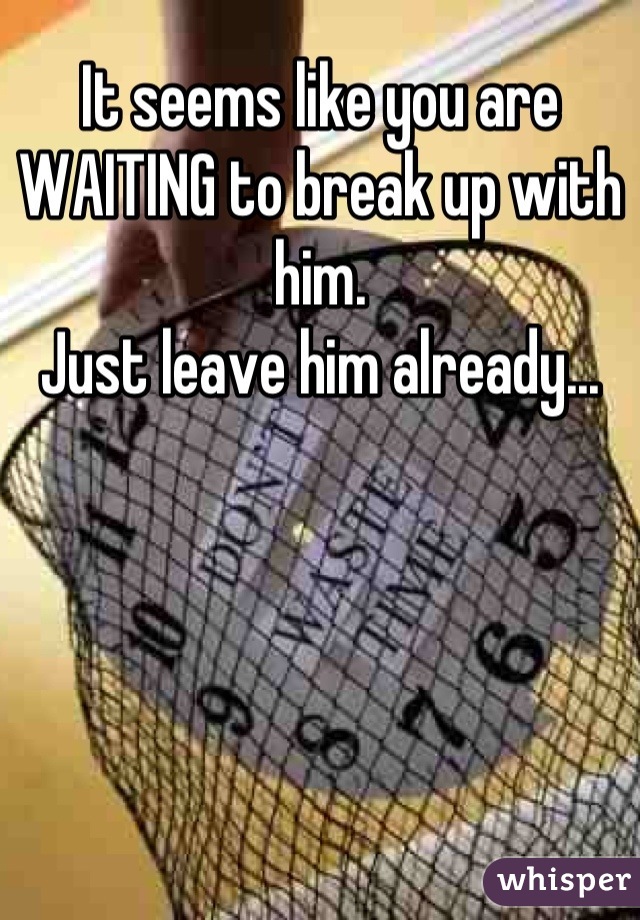 It seems like you are WAITING to break up with him.
Just leave him already...
