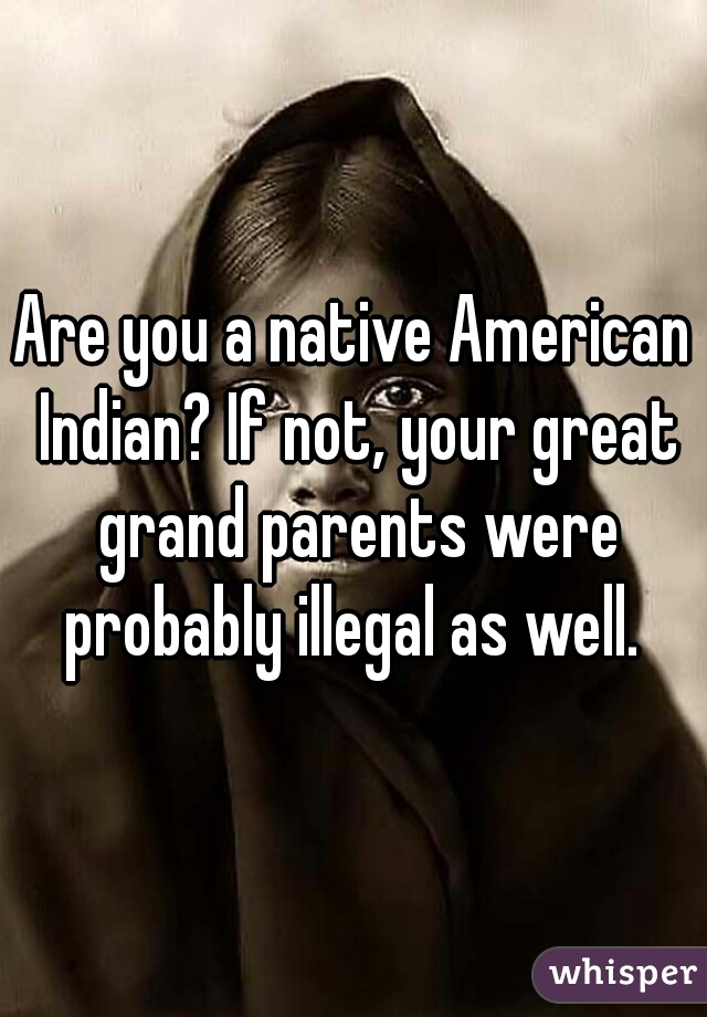 Are you a native American Indian? If not, your great grand parents were probably illegal as well. 