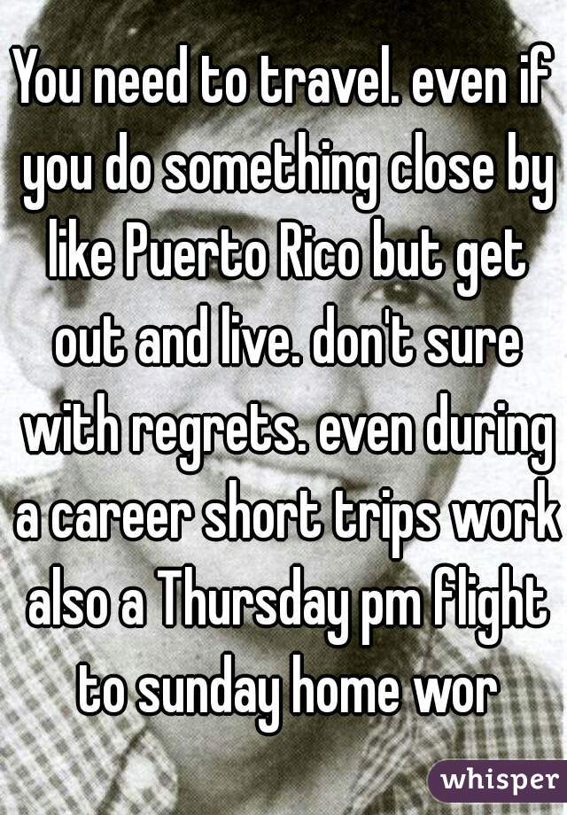You need to travel. even if you do something close by like Puerto Rico but get out and live. don't sure with regrets. even during a career short trips work also a Thursday pm flight to sunday home wor