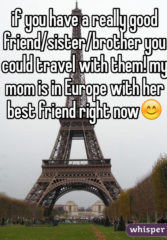 if you have a really good friend/sister/brother you could travel with them! my mom is in Europe with her best friend right now😊
