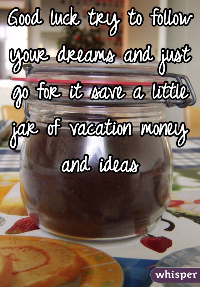 Good luck try to follow your dreams and just go for it save a little jar of vacation money and ideas  