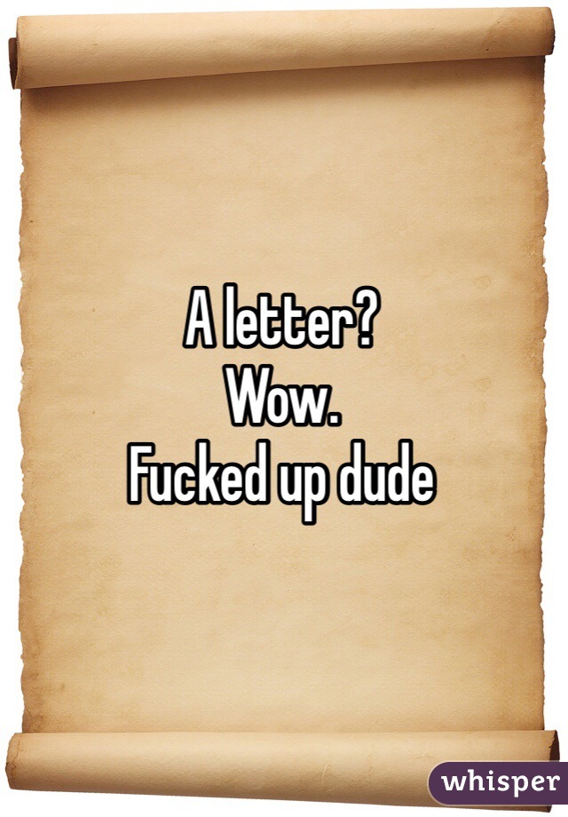 A letter?
Wow.
Fucked up dude