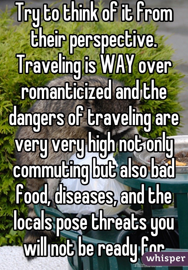 Try to think of it from their perspective. Traveling is WAY over romanticized and the dangers of traveling are very very high not only commuting but also bad food, diseases, and the locals pose threats you will not be ready for