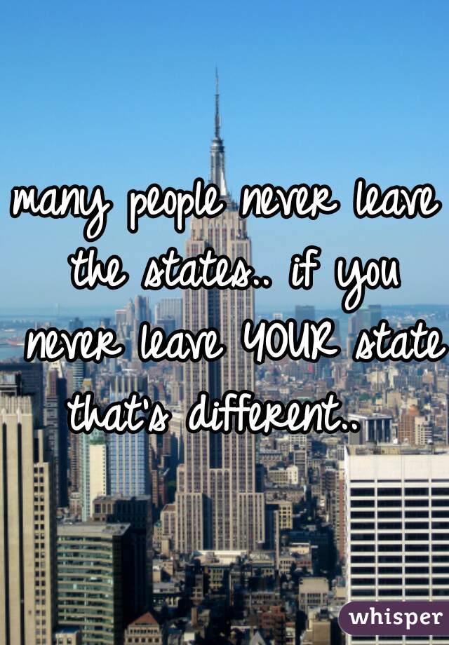 many people never leave the states.. if you never leave YOUR state that's different..  