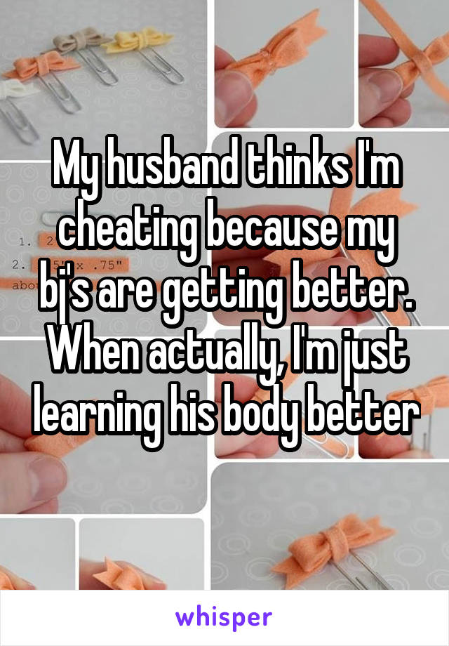My husband thinks I'm cheating because my bj's are getting better. When actually, I'm just learning his body better 