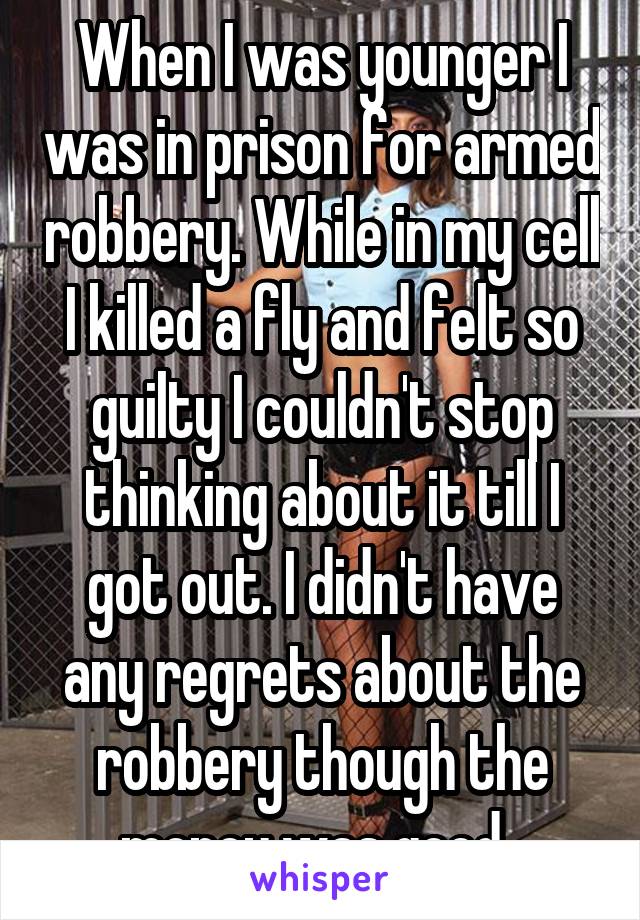 When I was younger I was in prison for armed robbery. While in my cell I killed a fly and felt so guilty I couldn't stop thinking about it till I got out. I didn't have any regrets about the robbery though the money was good. 