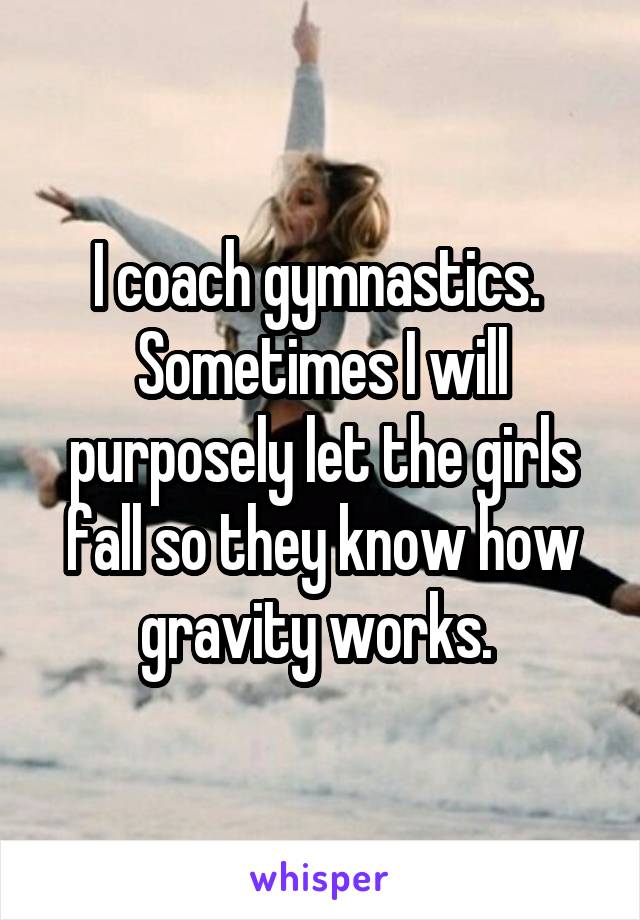 I coach gymnastics.  Sometimes I will purposely let the girls fall so they know how gravity works. 