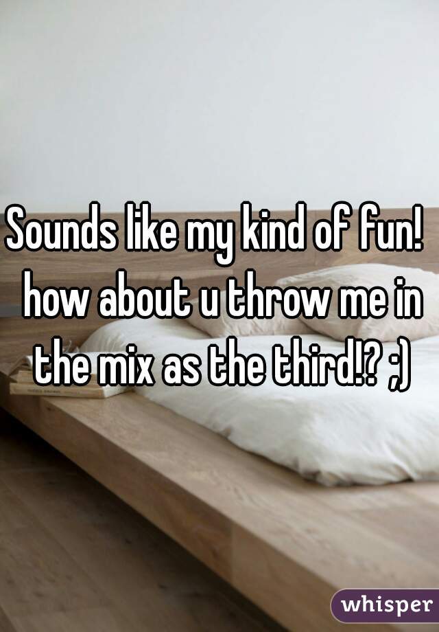 Sounds like my kind of fun!  how about u throw me in the mix as the third!? ;)