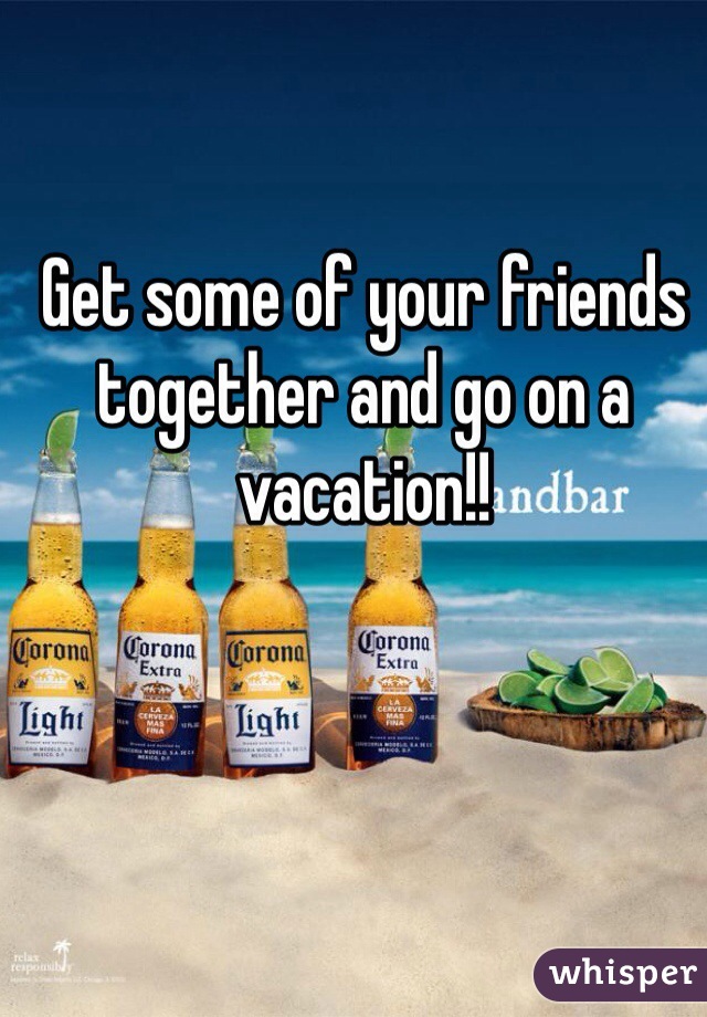 Get some of your friends together and go on a vacation!!