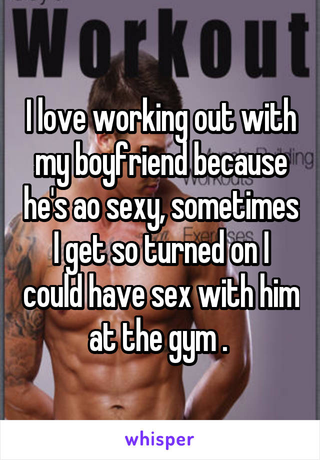 I love working out with my boyfriend because he's ao sexy, sometimes I get so turned on I could have sex with him at the gym . 