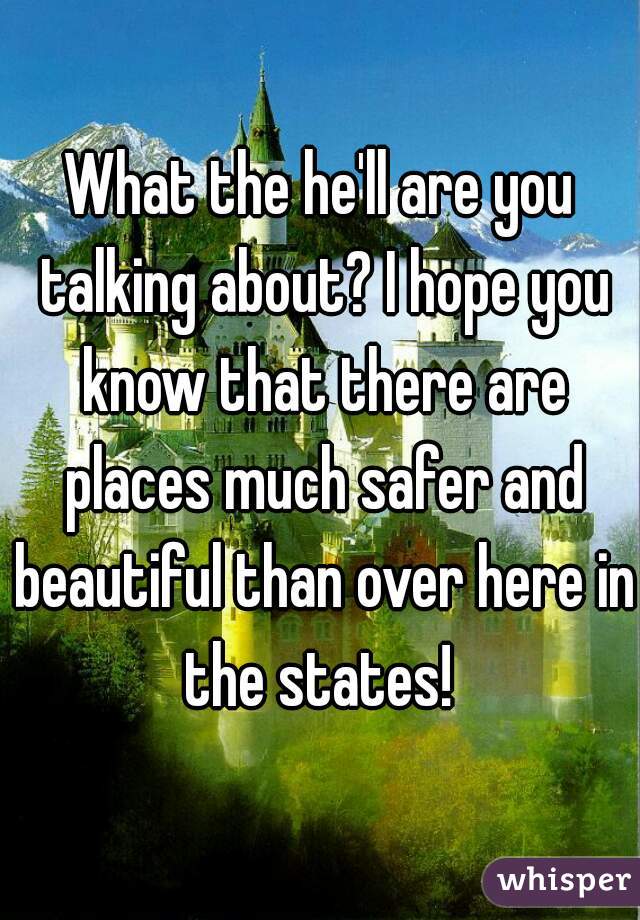 What the he'll are you talking about? I hope you know that there are places much safer and beautiful than over here in the states! 
